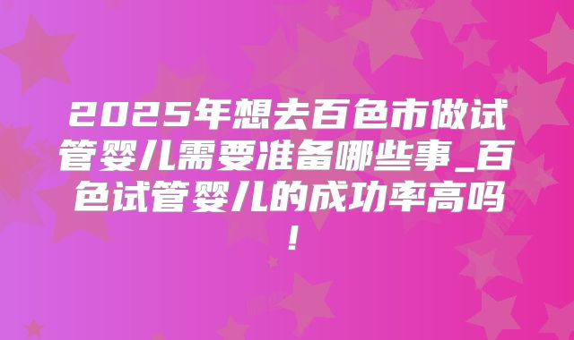 2025年想去百色市做试管婴儿需要准备哪些事_百色试管婴儿的成功率高吗！