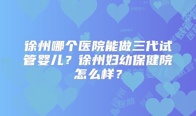 徐州哪个医院能做三代试管婴儿？徐州妇幼保健院怎么样？