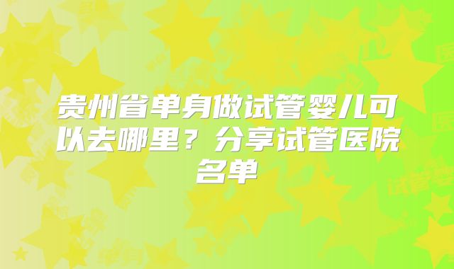 贵州省单身做试管婴儿可以去哪里?分享试管医院名单