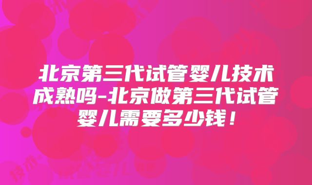 北京第三代试管婴儿技术成熟吗-北京做第三代试管婴儿需要多少钱！
