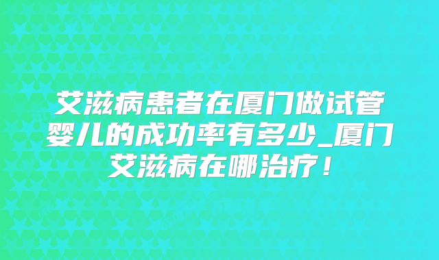 艾滋病患者在厦门做试管婴儿的成功率有多少_厦门艾滋病在哪治疗!