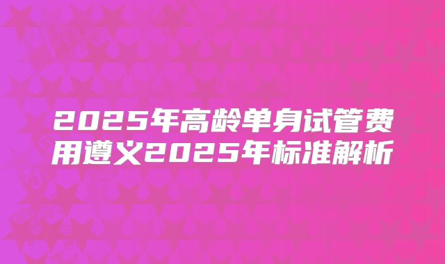 2025年高龄单身试管费用遵义2025年标准解析