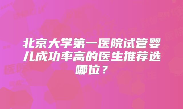 北京大学第一医院试管婴儿成功率高的医生推荐选哪位？