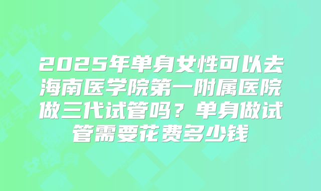 2025年单身女性可以去海南医学院第一附属医院做三代试管吗？单身做试管需要花费多少钱