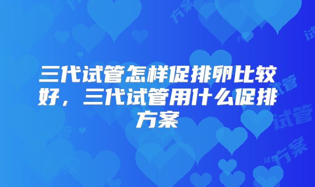 三代试管怎样促排卵比较好，三代试管用什么促排方案
