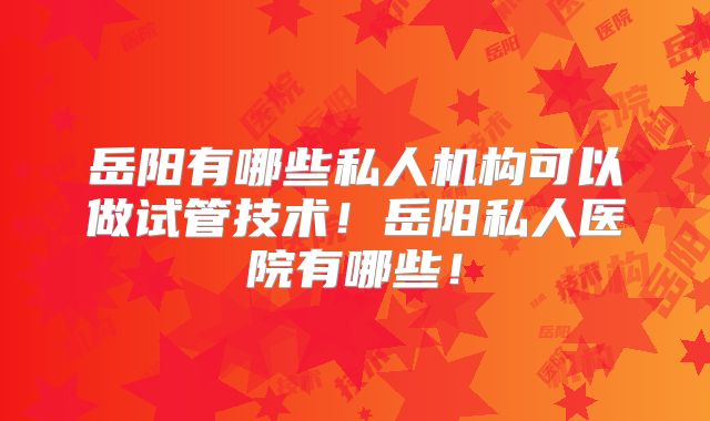 岳阳有哪些私人机构可以做试管技术！岳阳私人医院有哪些！