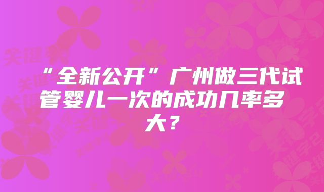 “全新公开”广州做三代试管婴儿一次的成功几率多大?