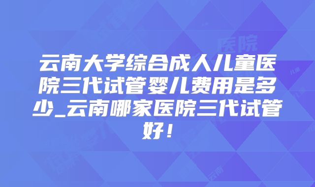 云南大学综合成人儿童医院三代试管婴儿费用是多少_云南哪家医院三代试管好！