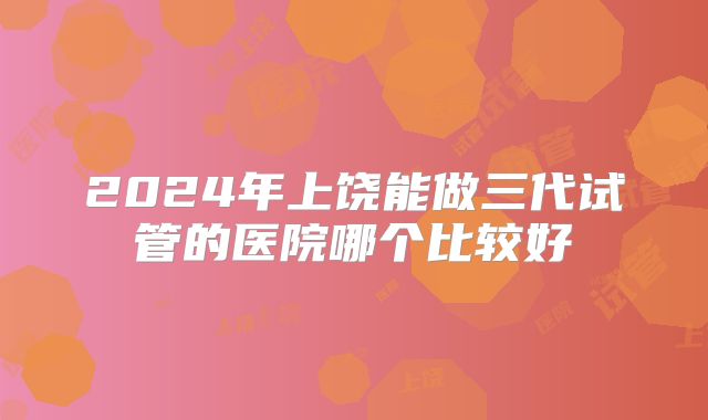 2024年上饶能做三代试管的医院哪个比较好