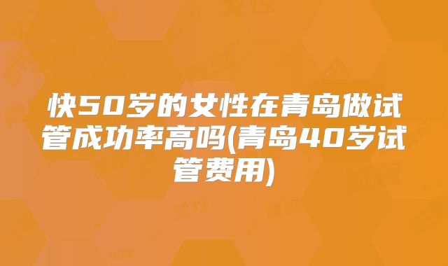 快50岁的女性在青岛做试管成功率高吗(青岛40岁试管费用)