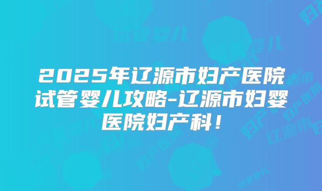 2025年辽源市妇产医院试管婴儿攻略-辽源市妇婴医院妇产科!