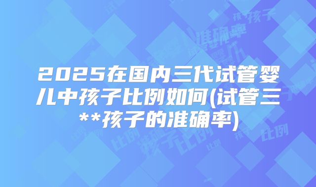 2025在国内三代试管婴儿中孩子比例如何(试管三**孩子的准确率)