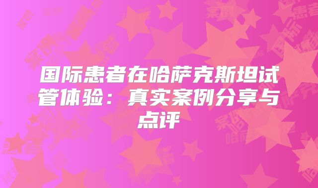 国际患者在哈萨克斯坦试管体验:真实案例分享与点评