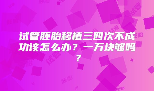 试管胚胎移植三四次不成功该怎么办？一万块够吗？