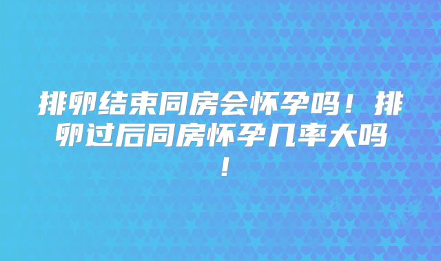 排卵结束同房会怀孕吗！排卵过后同房怀孕几率大吗！