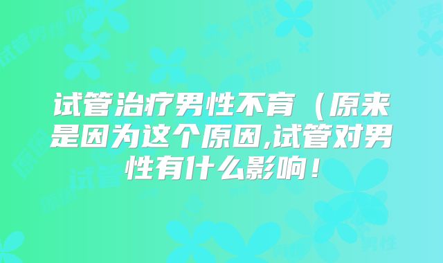 试管治疗男性不育（原来是因为这个原因,试管对男性有什么影响！