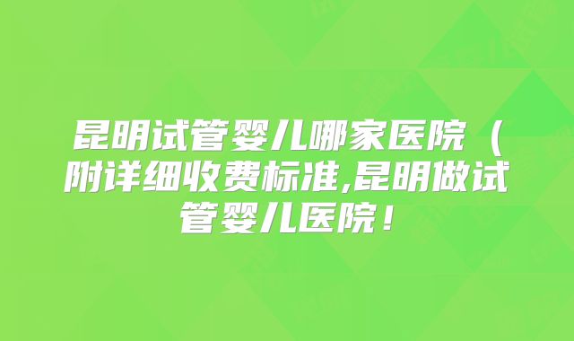 昆明试管婴儿哪家医院（附详细收费标准,昆明做试管婴儿医院！