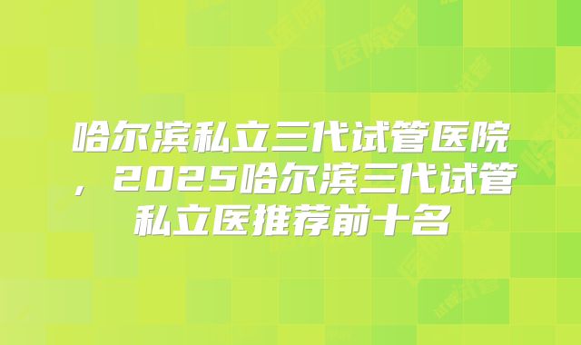 哈尔滨私立三代试管医院,2025哈尔滨三代试管私立医推荐前十名