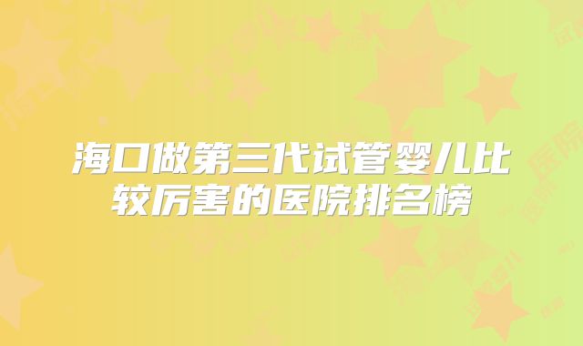 海口做第三代试管婴儿比较厉害的医院排名榜