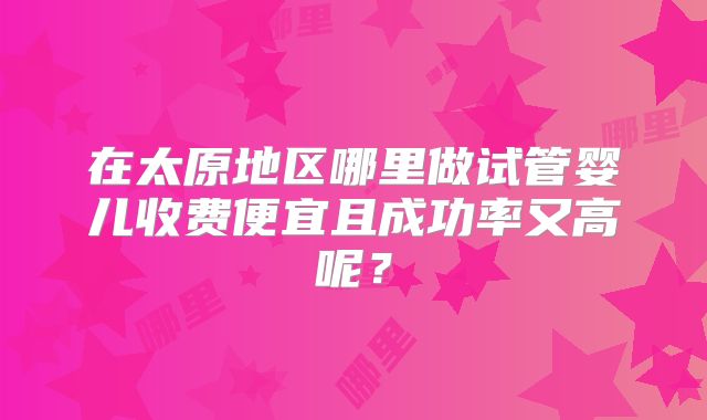 在太原地区哪里做试管婴儿收费便宜且成功率又高呢？