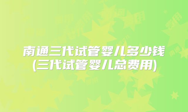 南通三代试管婴儿多少钱(三代试管婴儿总费用)
