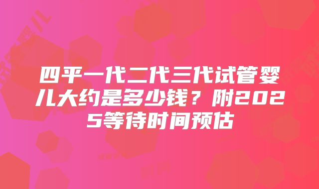 四平一代二代三代试管婴儿大约是多少钱？附2025等待时间预估