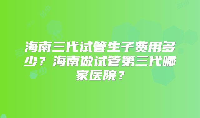 海南三代试管生子费用多少？海南做试管第三代哪家医院？