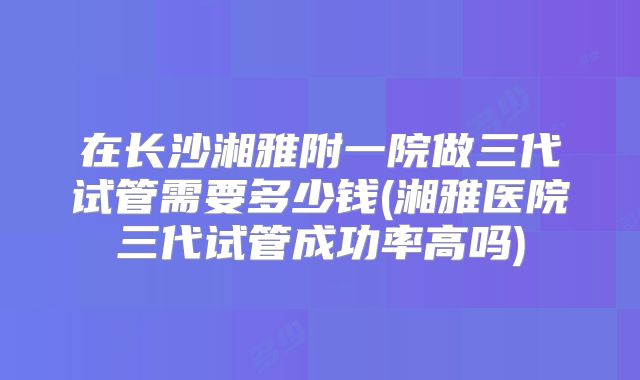 在长沙湘雅附一院做三代试管需要多少钱(湘雅医院三代试管成功率高吗)
