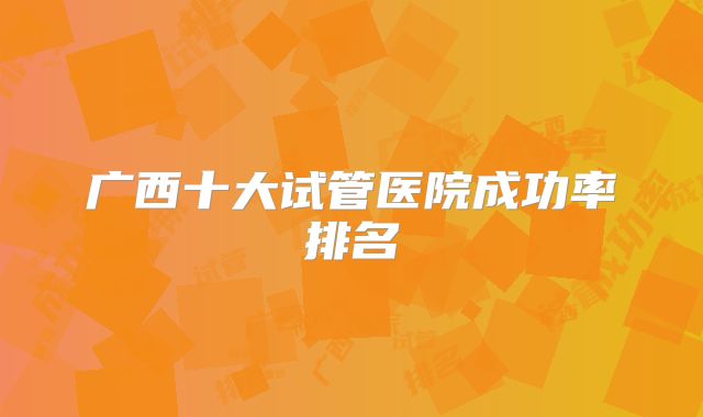 广西十大试管医院成功率排名