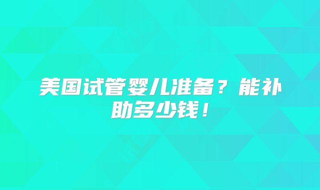 美国试管婴儿准备？能补助多少钱！