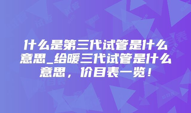 什么是第三代试管是什么意思_给暖三代试管是什么意思,价目表一览!