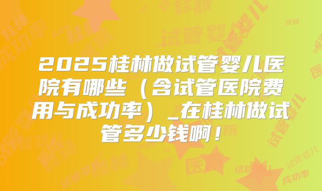 2025桂林做试管婴儿医院有哪些（含试管医院费用与成功率）_在桂林做试管多少钱啊！
