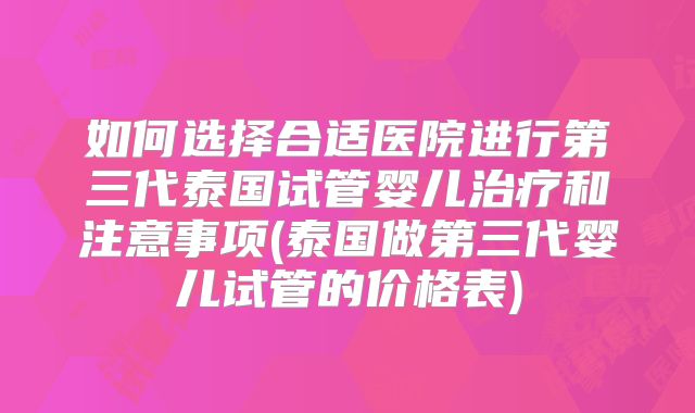如何选择合适医院进行第三代泰国试管婴儿治疗和注意事项(泰国做第三代婴儿试管的价格表)