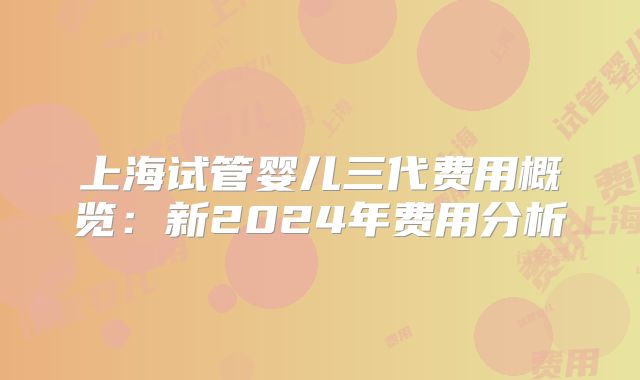 上海试管婴儿三代费用概览:新2024年费用分析