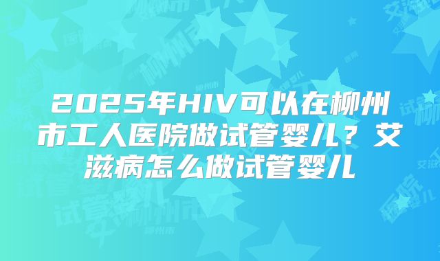 2025年HIV可以在柳州市工人医院做试管婴儿?艾滋病怎么做试管婴儿