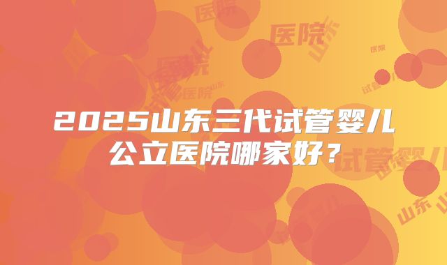 2025山东三代试管婴儿公立医院哪家好?