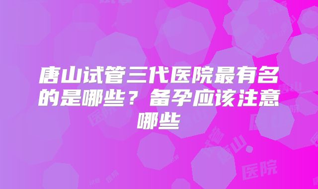 唐山试管三代医院最有名的是哪些？备孕应该注意哪些