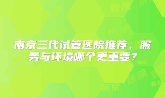 南京三代试管医院推荐，服务与环境哪个更重要？