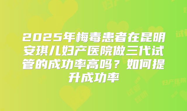 2025年梅毒患者在昆明安琪儿妇产医院做三代试管的成功率高吗?如何提升成功率
