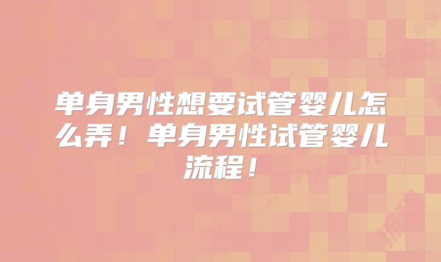 单身男性想要试管婴儿怎么弄！单身男性试管婴儿流程！