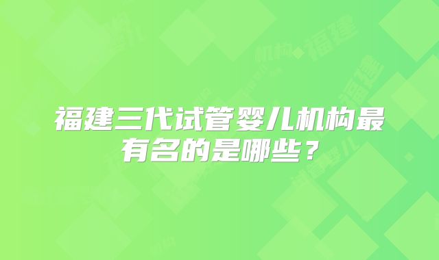 福建三代试管婴儿机构最有名的是哪些？