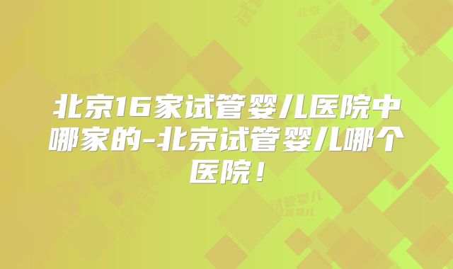 北京16家试管婴儿医院中哪家的-北京试管婴儿哪个医院!