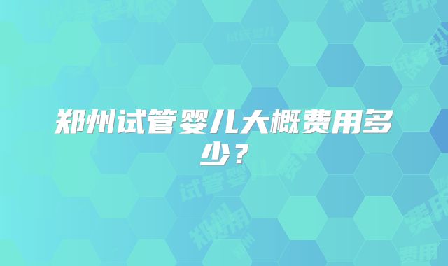 郑州试管婴儿大概费用多少?