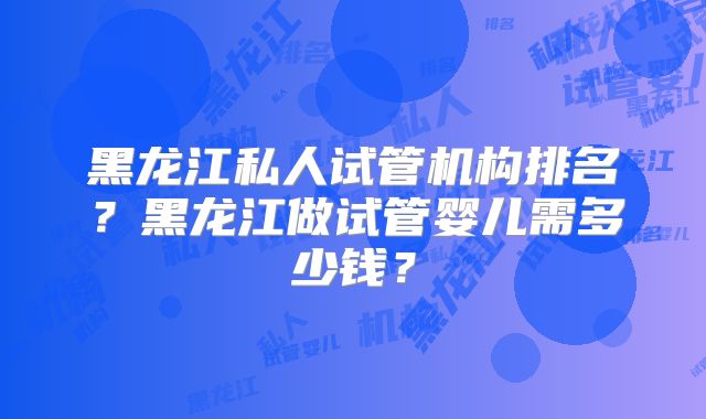 黑龙江私人试管机构排名？黑龙江做试管婴儿需多少钱？