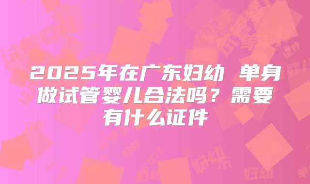 2025年在广东妇幼 单身做试管婴儿合法吗?需要有什么证件