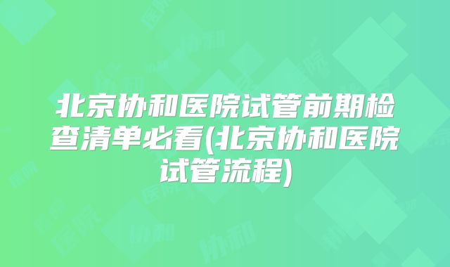 北京协和医院试管前期检查清单必看(北京协和医院试管流程)