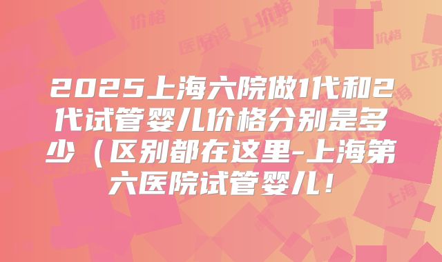 2025上海六院做1代和2代试管婴儿价格分别是多少(区别都在这里-上海第六医院试管婴儿!