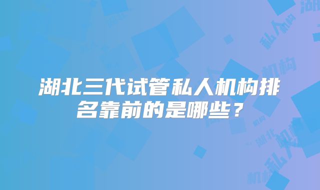 湖北三代试管私人机构排名靠前的是哪些？