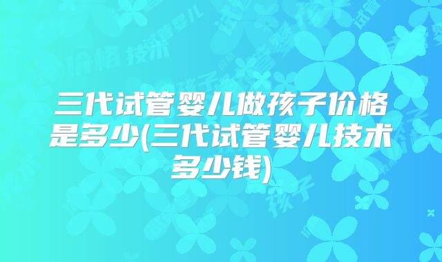 三代试管婴儿做孩子价格是多少(三代试管婴儿技术多少钱)