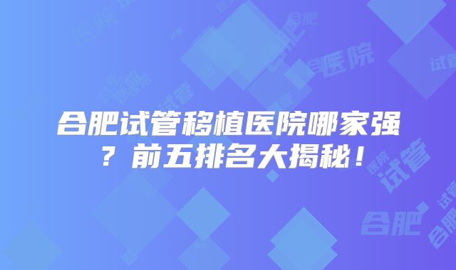 合肥试管移植医院哪家强？前五排名大揭秘！
